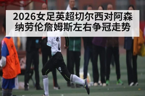 2026女足英超切尔西对阿森纳劳伦詹姆斯左右争冠走势 | kaiyun