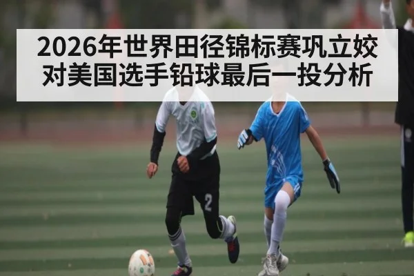 2026年世界田径锦标赛巩立姣对美国选手铅球最后一投分析